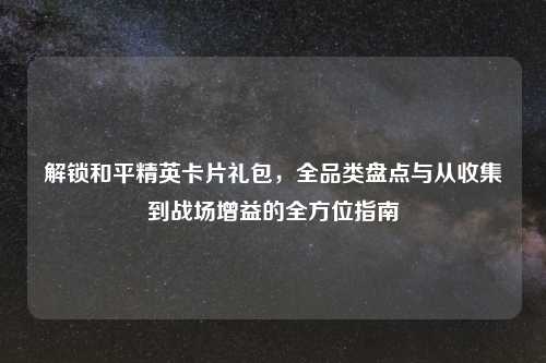 解锁和平精英卡片礼包，全品类盘点与从收集到战场增益的全方位指南