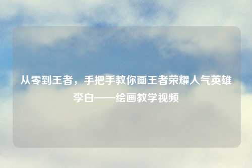 从零到王者，手把手教你画王者荣耀人气英雄李白——绘画教学视频