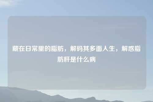 藏在日常里的脂肪，解码其多面人生，解惑脂肪肝是什么病
