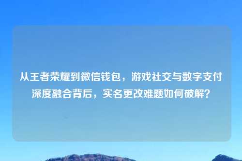 从王者荣耀到微信钱包，游戏社交与数字支付深度融合背后，实名更改难题如何破解？