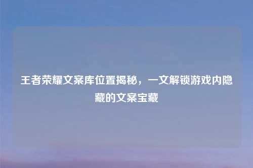 王者荣耀文案库位置揭秘，一文解锁游戏内隐藏的文案宝藏