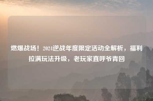 燃爆战场！2024逆战年度限定活动全解析，福利拉满玩法升级，老玩家直呼爷青回
