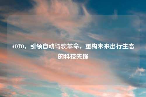AOTO，引领自动驾驶革命，重构未来出行生态的科技先锋