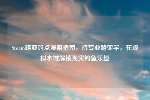Steam路亚钓点漫游指南，持专业路亚竿，在虚拟水域解锁现实钓鱼乐趣