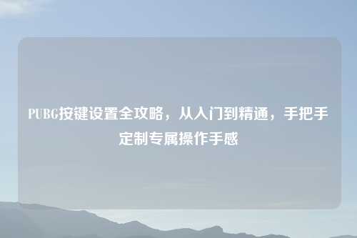 PUBG按键设置全攻略，从入门到精通，手把手定制专属操作手感