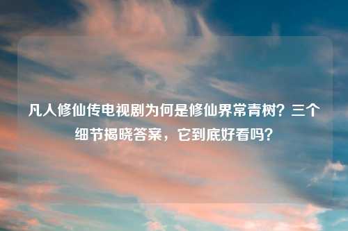凡人修仙传电视剧为何是修仙界常青树？三个细节揭晓答案，它到底好看吗？