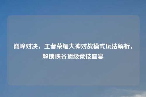 巅峰对决，王者荣耀大神对战模式玩法解析，解锁峡谷顶级竞技盛宴