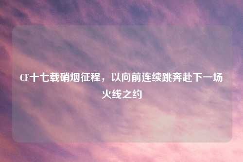 CF十七载硝烟征程,以向前连续跳奔赴下一场火线之约