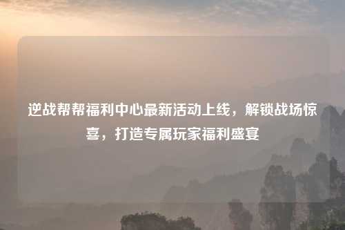 逆战帮帮福利中心最新活动上线，解锁战场惊喜，打造专属玩家福利盛宴