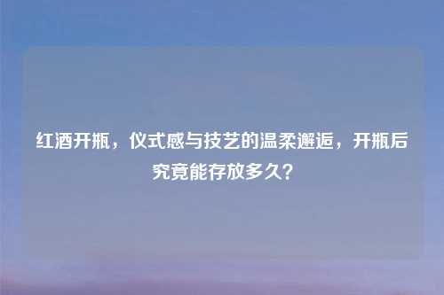 红酒开瓶，仪式感与技艺的温柔邂逅，开瓶后究竟能存放多久？