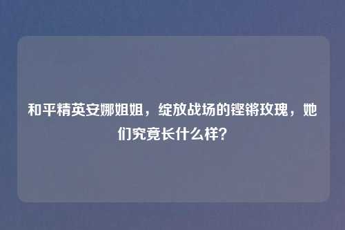 和平精英安娜姐姐，绽放战场的铿锵玫瑰，她们究竟长什么样？