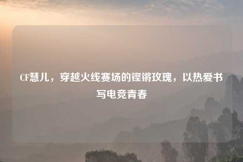 CF慧儿，穿越火线赛场的铿锵玫瑰，以热爱书写电竞青春