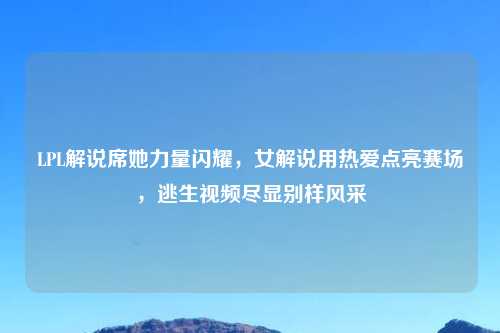 LPL解说席她力量闪耀，女解说用热爱点亮赛场，逃生视频尽显别样风采