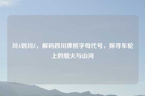 川A到川Z，解码四川牌照字母代号，探寻车轮上的烟火与山河