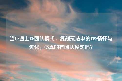 当CS遇上CF团队模式，复刻玩法中的FPS情怀与进化，CS真的有团队模式吗？