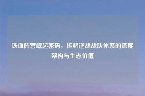 铁血阵营崛起密码，拆解逆战战队体系的深度架构与生态价值
