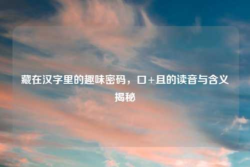 藏在汉字里的趣味密码，口+且的读音与含义揭秘