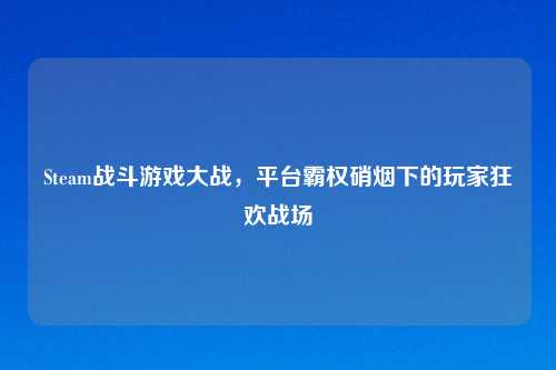Steam战斗游戏大战，平台霸权硝烟下的玩家狂欢战场