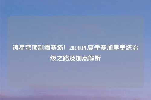 铸星穹顶制霸赛场！2024LPL夏季赛加里奥统治级之路及加点解析