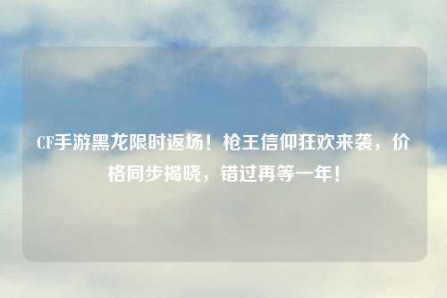 CF手游黑龙限时返场！枪王信仰狂欢来袭，价格同步揭晓，错过再等一年！
