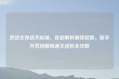 逆战生存战天际城，逐层解析刷怪层数，新手开荒到巅峰通关进阶全攻略