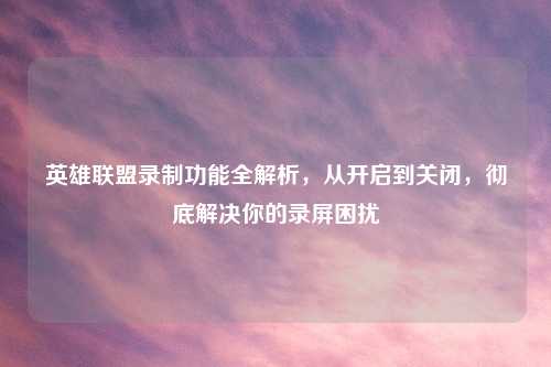 英雄联盟录制功能全解析，从开启到关闭，彻底解决你的录屏困扰