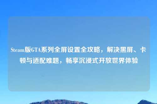 Steam版GTA系列全屏设置全攻略，解决黑屏、卡顿与适配难题，畅享沉浸式开放世界体验