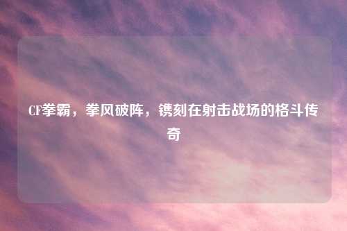 CF拳霸，拳风破阵，镌刻在射击战场的格斗传奇