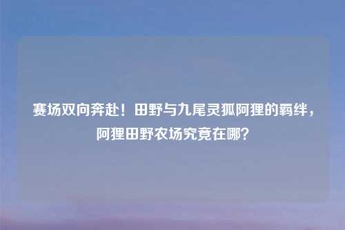赛场双向奔赴！田野与九尾灵狐阿狸的羁绊，阿狸田野农场究竟在哪？