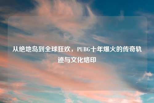 从绝地岛到全球狂欢，PUBG十年爆火的传奇轨迹与文化烙印