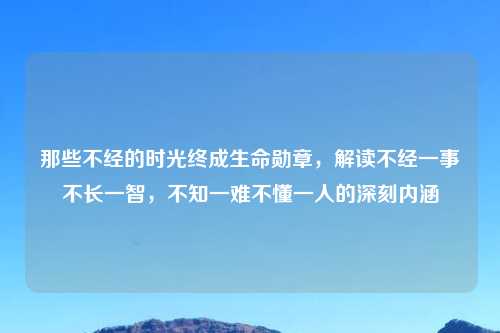 那些不经的时光终成生命勋章，解读不经一事不长一智，不知一难不懂一人的深刻内涵