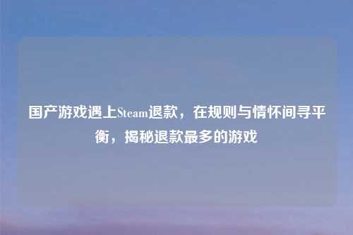国产游戏遇上Steam退款，在规则与情怀间寻平衡，揭秘退款最多的游戏