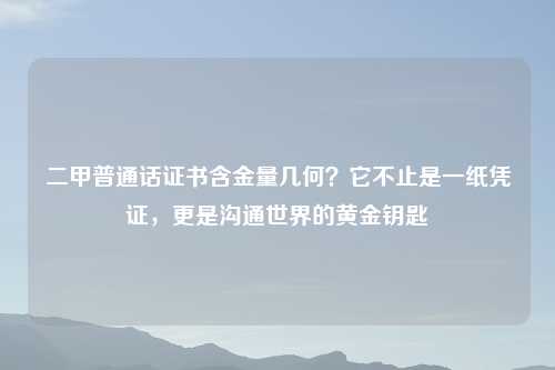 二甲普通话证书含金量几何？它不止是一纸凭证，更是沟通世界的黄金钥匙