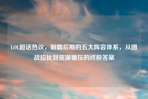 LOL超话热议，制霸后期的五大阵容体系，从团战拉扯到资源碾压的终极答案
