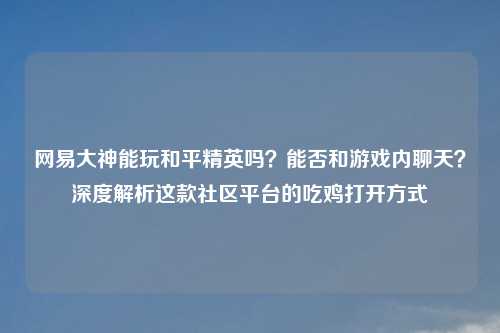 网易大神能玩和平精英吗？能否和游戏内聊天？深度解析这款社区平台的吃鸡打开方式