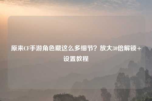 原来CF手游角色藏这么多细节？放大30倍解锁+设置教程