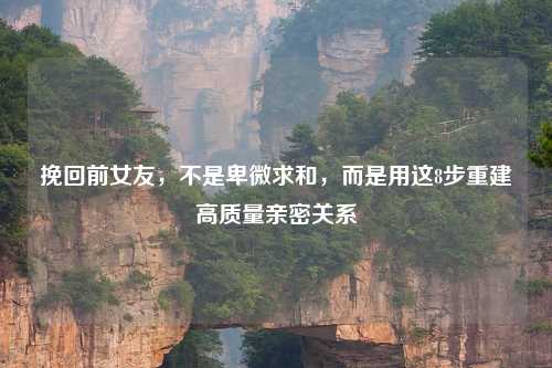 挽回前女友，不是卑微求和，而是用这8步重建高质量亲密关系