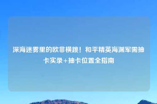 深海迷雾里的欧非横跳！和平精英海渊军需抽卡实录+抽卡位置全指南