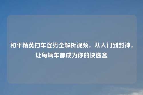 和平精英扫车姿势全解析视频，从入门到封神，让每辆车都成为你的快递盒
