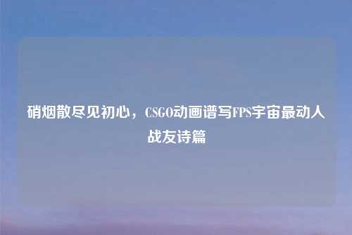 硝烟散尽见初心，CSGO动画谱写FPS宇宙最动人战友诗篇