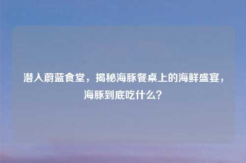潜入蔚蓝食堂，揭秘海豚餐桌上的海鲜盛宴，海豚到底吃什么？