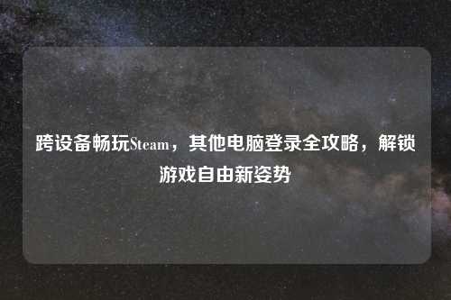 跨设备畅玩Steam，其他电脑登录全攻略，解锁游戏自由新姿势