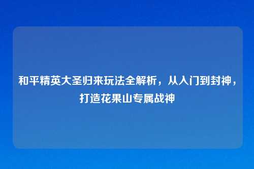 和平精英大圣归来玩法全解析，从入门到封神，打造花果山专属战神