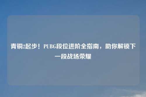 青铜2起步！PUBG段位进阶全指南，助你解锁下一段战场荣耀