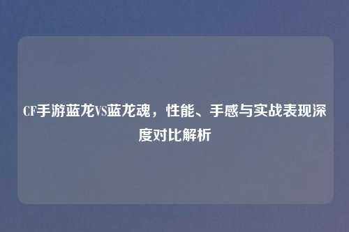 CF手游蓝龙VS蓝龙魂，性能、手感与实战表现深度对比解析
