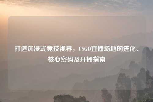 打造沉浸式竞技视界，CSGO直播场地的进化、核心密码及开播指南