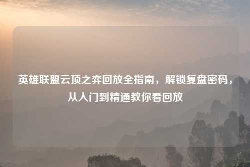 英雄联盟云顶之弈回放全指南，解锁复盘密码，从入门到精通教你看回放