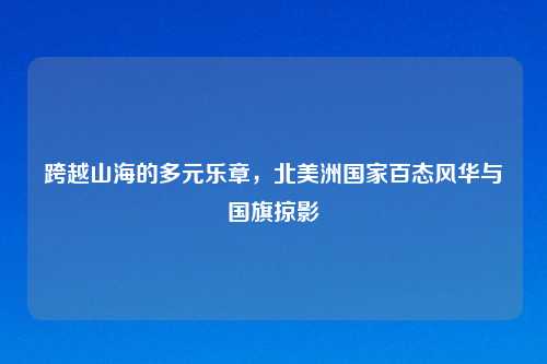 跨越山海的多元乐章，北美洲国家百态风华与国旗掠影
