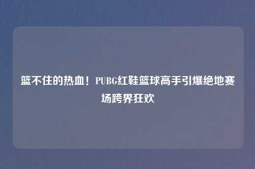 篮不住的热血！PUBG红鞋篮球高手引爆绝地赛场跨界狂欢