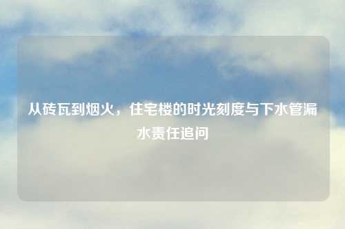 从砖瓦到烟火，住宅楼的时光刻度与下水管漏水责任追问